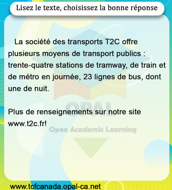 Lisez le texte, choisissez la bonne réponse

La société des transports T2C offre plusieurs moyens de transport publics: trente-quatre stations de tramway, de train et de métro en journée, 23 lignes de bus, dont une de nuit.

Plus de renseignements sur notre site www.t2c.fr!
www.tcfcanada.opal-ca.net