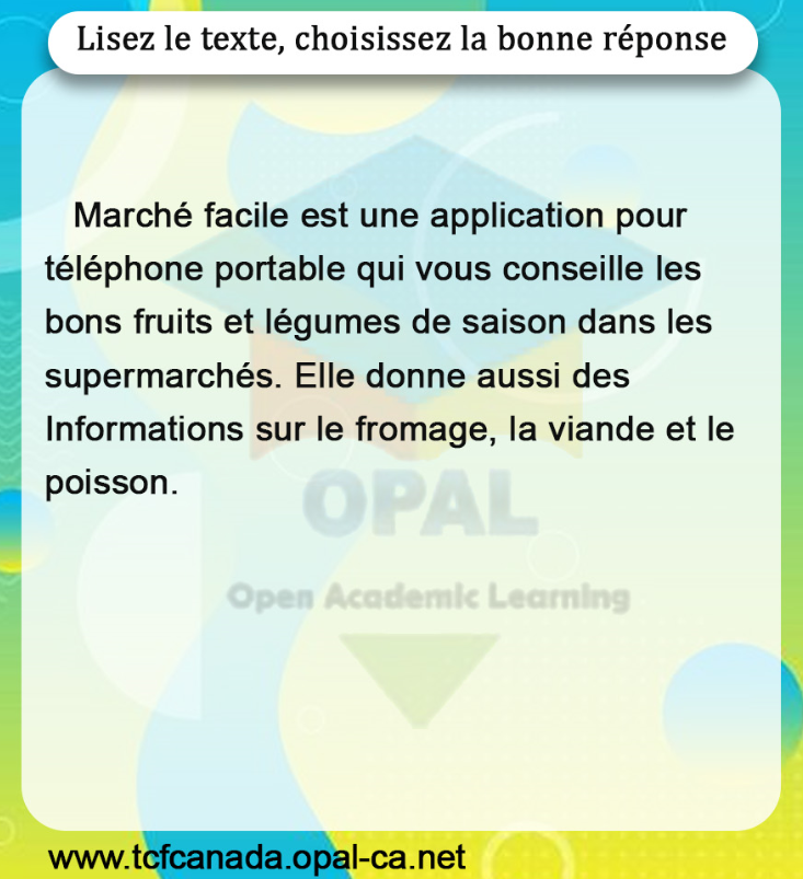 Lisez le texte, choisissez la bonne réponse

Marché facile est une application pour téléphone portable qui vous conseille les bons fruits et légumes de saison dans les supermarchés. Elle donne aussi des Informations sur le fromage, la viande et le poisson.
www.tcfcanada.opal-ca.net