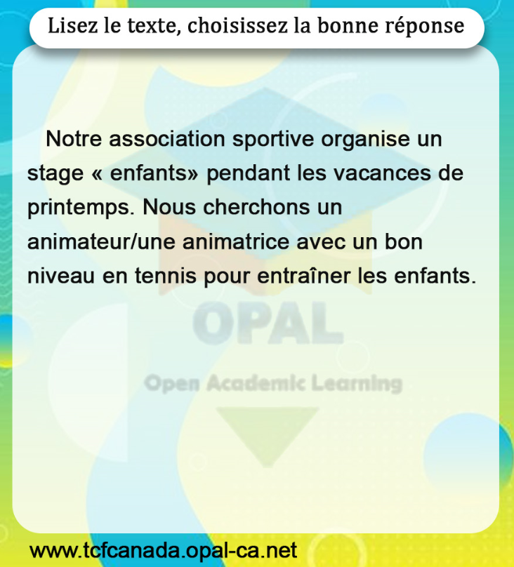 Lisez le texte, choisissez la bonne réponse

Notre association sportive organise un stage « enfants» pendant les vacances de printemps. Nous cherchons un animateur/une animatrice avec un bon niveau en tennis pour entraîner les enfants.
www.tcfcanada.opal-ca.net