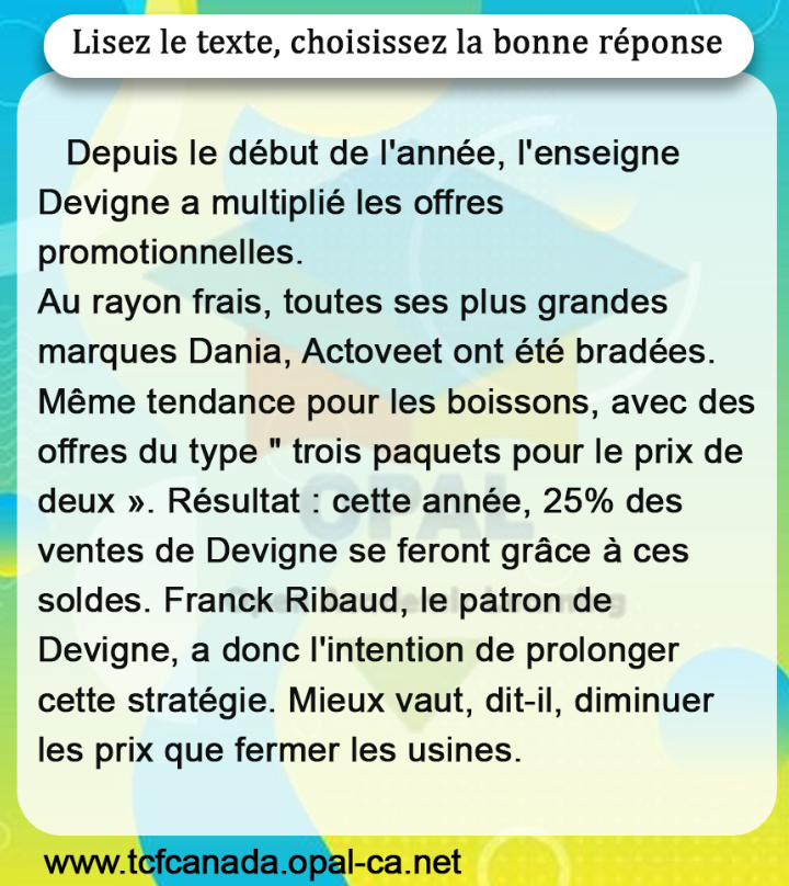 Lisez le texte, choisissez la bonne réponse

Depuis le début de l'année, l'enseigne Devigne a multiplié les offres promotionnelles.
Au rayon frais, toutes ses plus grandes marques Dania, Actoveet ont été bradées. Même tendance pour les boissons, avec des offres du type " trois paquets pour le prix de deux ». Résultat : cette année, $25 \%$ des ventes de Devigne se feront grâce à ces soldes. Franck Ribaud, le patron de Devigne, a donc l'intention de prolonger cette stratégie. Mieux vaut, dit-il, diminuer les prix que fermer les usines.
www.tcfcanada.opal-ca.net