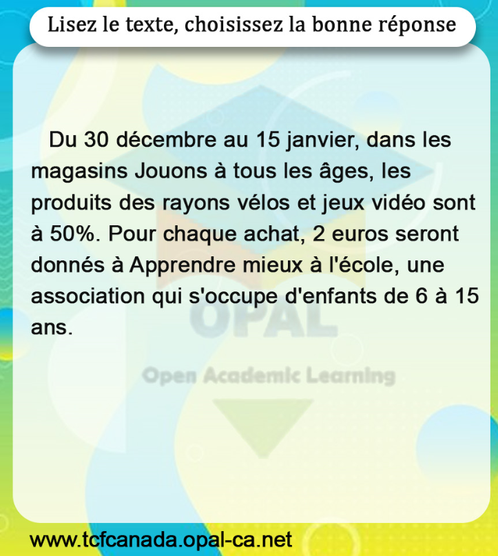 Lisez le texte, choisissez la bonne réponse

Du 30 décembre au 15 janvier, dans les magasins Jouons à tous les âges, les produits des rayons vélos et jeux vidéo sont à $50 \%$. Pour chaque achat, 2 euros seront donnés à Apprendre mieux à l'école, une association qui s'occupe d'enfants de 6 à 15 ans.
Open Academic Learning
www.tcfcanada.opal-ca.net