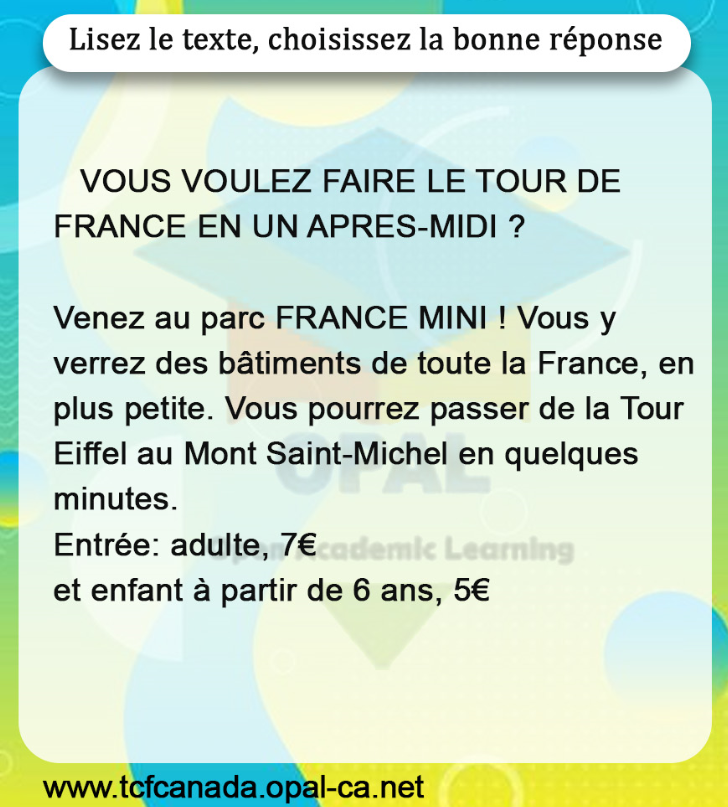 Lisez le texte, choisissez la bonne réponse

VOUS VOULEZ FAIRE LE TOUR DE FRANCE EN UN APRES-MIDI ?

Venez au parc FRANCE MINI ! Vous y verrez des bâtiments de toute la France, en plus petite. Vous pourrez passer de la Tour Eiffel au Mont Saint-Michel en quelques minutes.
Entrée: adulte, $7 €$ et enfant à partir de 6 ans, $5 €$
www.tcfcanada.opal-ca.net