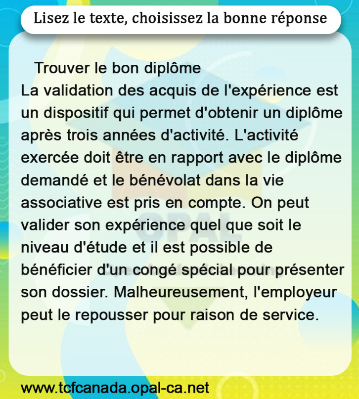 Lisez le texte, choisissez la bonne réponse

Trouver le bon diplôme
La validation des acquis de l'expérience est un dispositif qui permet d'obtenir un diplôme après trois années d'activité. L'activité exercée doit être en rapport avec le diplôme demandé et le bénévolat dans la vie associative est pris en compte. On peut valider son expérience quel que soit le niveau d'étude et il est possible de bénéficier d'un congé spécial pour présenter son dossier. Malheureusement, l'employeur peut le repousser pour raison de service.
www.tcfcanada.opal-ca.net