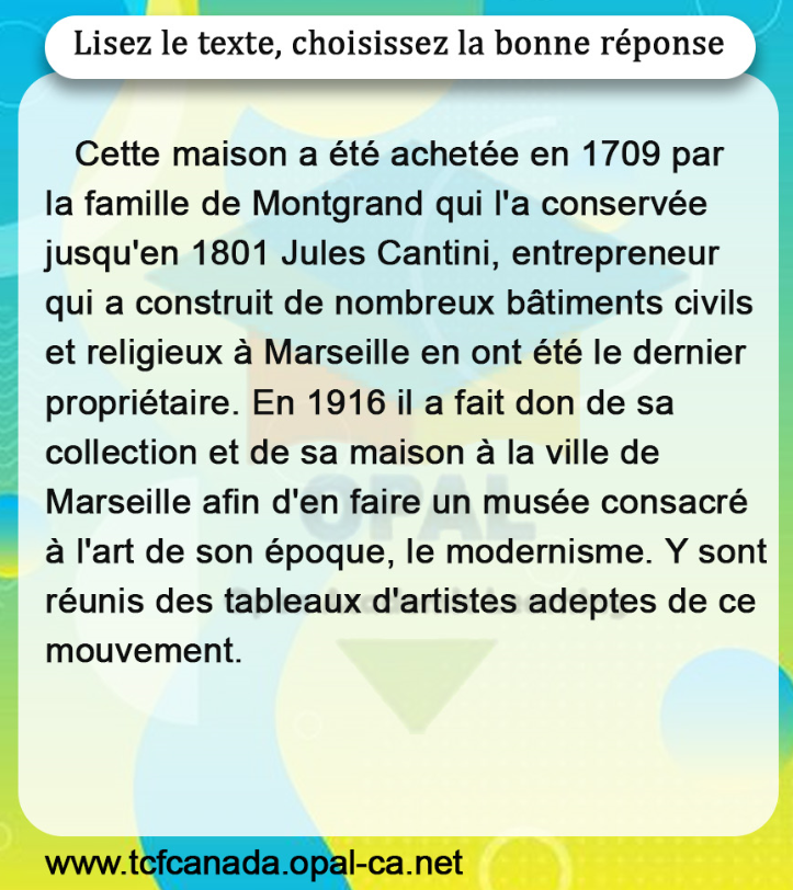 Lisez le texte, choisissez la bonne réponse

Cette maison a été achetée en 1709 par la famille de Montgrand qui l'a conservée jusqu'en 1801 Jules Cantini, entrepreneur qui a construit de nombreux bâtiments civils et religieux à Marseille en ont été le dernier propriétaire. En 1916 il a fait don de sa collection et de sa maison à la ville de Marseille afin d'en faire un musée consacré à l'art de son époque, le modernisme. Y sont réunis des tableaux d'artistes adeptes de ce mouvement.
www.tcfcanada.opal-ca.net