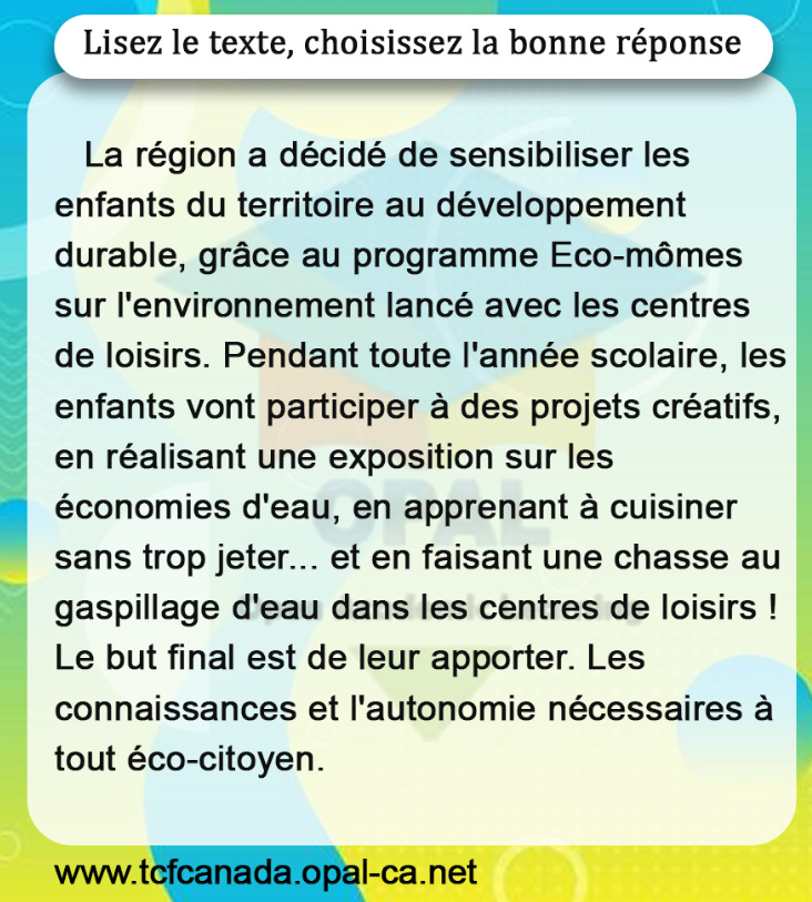 Lisez le texte, choisissez la bonne réponse

La région a décidé de sensibiliser les enfants du territoire au développement durable, grâce au programme Eco-mômes sur l'environnement lancé avec les centres de loisirs. Pendant toute l'année scolaire, les enfants vont participer à des projets créatifs, en réalisant une exposition sur les économies d'eau, en apprenant à cuisiner sans trop jeter... et en faisant une chasse au gaspillage d'eau dans les centres de loisirs ! Le but final est de leur apporter. Les connaissances et l'autonomie nécessaires à tout éco-citoyen.
www.tcfcanada.opal-ca.net