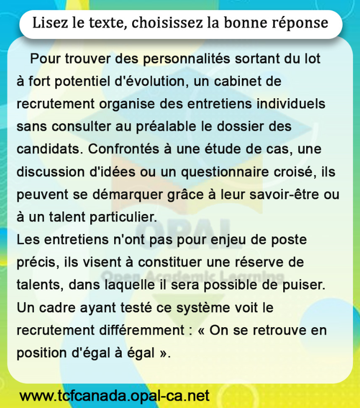 Lisez le texte, choisissez la bonne réponse
Pour trouver des personnalités sortant du lot à fort potentiel d'évolution, un cabinet de recrutement organise des entretiens individuels sans consulter au préalable le dossier des candidats. Confrontés à une étude de cas, une discussion d'idées ou un questionnaire croisé, ils peuvent se démarquer grâce à leur savoir-être ou à un talent particulier.
Les entretiens n'ont pas pour enjeu de poste précis, ils visent à constituer une réserve de talents, dans laquelle il sera possible de puiser. Un cadre ayant testé ce système voit le recrutement différemment : «On se retrouve en position d'égal à égal ».
www.tcfcanada.opal-ca.net