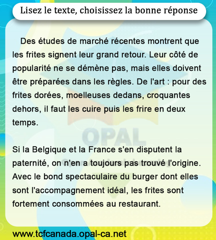 Lisez le texte, choisissez la bonne réponse

Des études de marché récentes montrent que les frites signent leur grand retour. Leur côté de popularité ne se démène pas, mais elles doivent être préparées dans les règles. De l'art : pour des frites dorées, moelleuses dedans, croquantes dehors, il faut les cuire puis les frire en deux temps.

Si la Belgique et la France s'en disputent la paternité, on n'en a toujours pas trouvé l'origine. Avec le bond spectaculaire du burger dont elles sont l'accompagnement idéal, les frites sont fortement consommées au restaurant.
www.tcfcanada.opal-ca.net