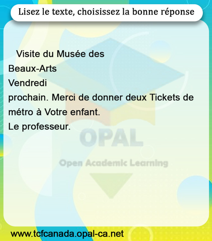 Lisez le texte, choisissez la bonne réponse

Visite du Musée des
Beaux-Arts
Vendredi
prochain. Merci de donner deux Tickets de métro à Votre enfant.
Le professeur.
Open Academic Learning
www.tcfcanada.opal-ca.net