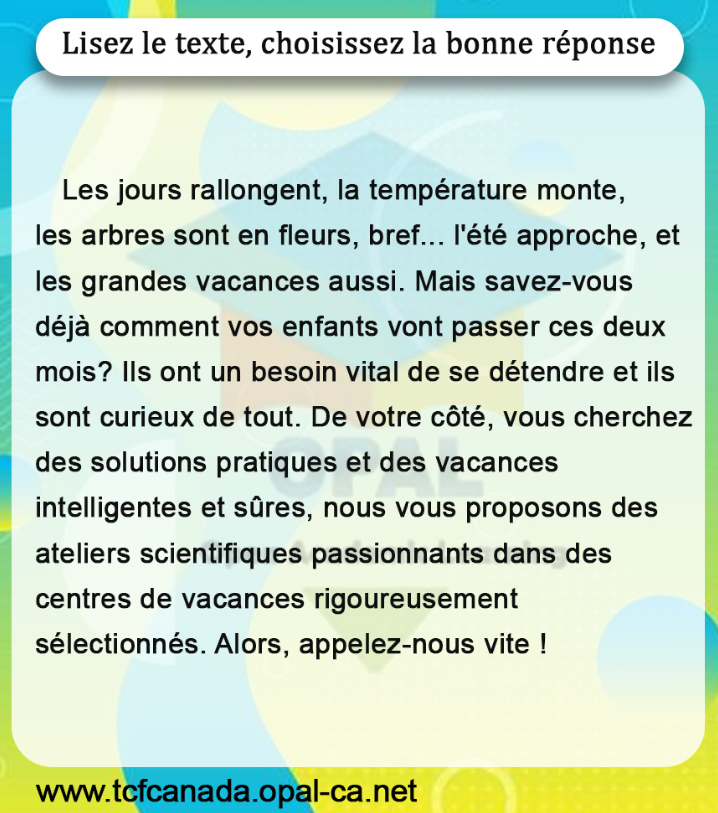 Lisez le texte, choisissez la bonne réponse

Les jours rallongent, la température monte, les arbres sont en fleurs, bref... l'été approche, et les grandes vacances aussi. Mais savez-vous déjà comment vos enfants vont passer ces deux mois? Ils ont un besoin vital de se détendre et ils sont curieux de tout. De votre côté, vous cherchez des solutions pratiques et des vacances intelligentes et sûres, nous vous proposons des ateliers scientifiques passionnants dans des centres de vacances rigoureusement sélectionnés. Alors, appelez-nous vite !
www.tcfcanada.opal-ca.net