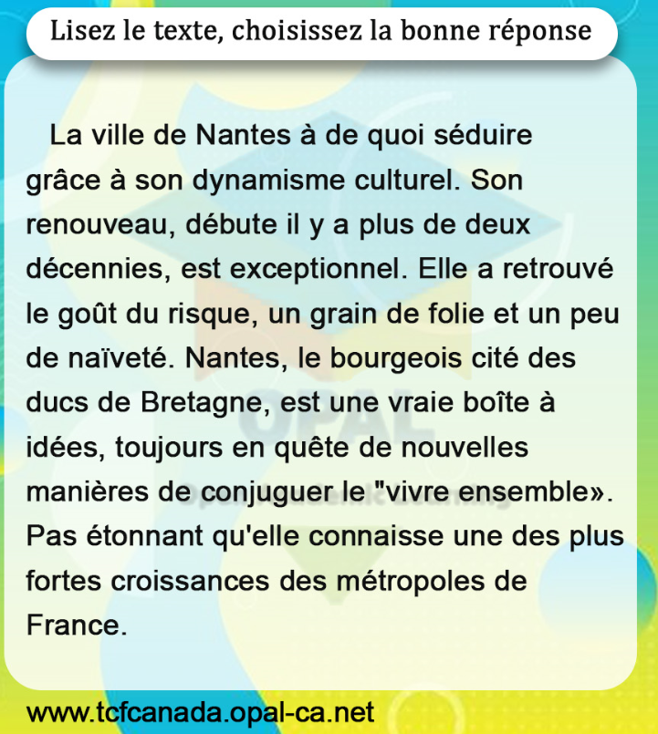 Lisez le texte, choisissez la bonne réponse

La ville de Nantes à de quoi séduire grâce à son dynamisme culturel. Son renouveau, débute il y a plus de deux décennies, est exceptionnel. Elle a retrouvé le goût du risque, un grain de folie et un peu de naïveté. Nantes, le bourgeois cité des ducs de Bretagne, est une vraie boîte à idées, toujours en quête de nouvelles manières de conjuguer le "vivre ensemble». Pas étonnant qu'elle connaisse une des plus fortes croissances des métropoles de France.
www.tcfcanada.opal-ca.net