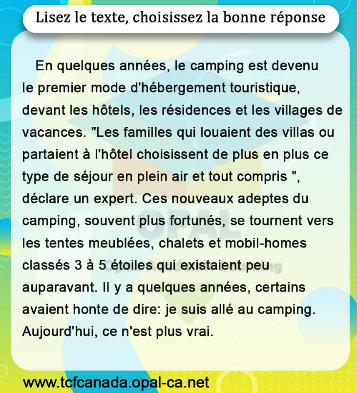 Lisez le texte, choisissez la bonne réponse

En quelques années, le camping est devenu le premier mode d'hébergement touristique, devant les hôtels, les résidences et les villages de vacances. "Les familles qui louaient des villas ou partaient à l'hôtel choisissent de plus en plus ce type de séjour en plein air et tout compris ", déclare un expert. Ces nouveaux adeptes du camping, souvent plus fortunés, se tournent vers les tentes meublées, chalets et mobil-homes classés 3 à 5 étoiles qui existaient peu auparavant. II y a quelques années, certains avaient honte de dire: je suis allé au camping. Aujourd'hui, ce n'est plus vrai.
www.tcfcanada.opal-ca.net