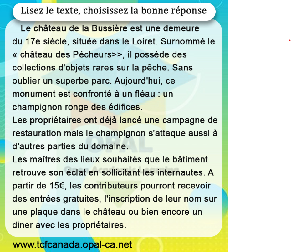 Lisez le texte, choisissez la bonne réponse
Le château de la Bussière est une demeure du 17e siècle, située dans le Loiret. Surnommé le «château des Pécheurs>>, il possède des collections d'objets rares sur la pêche. Sans oublier un superbe parc. Aujourd'hui, ce monument est confronté à un fléau : un champignon ronge des édifices.
Les propriétaires ont déjà lancé une campagne de restauration mais le champignon s'attaque aussi à d'autres parties du domaine.
Les maîtres des lieux souhaités que le bâtiment retrouve son éclat en sollicitant les internautes. A partir de $15 €$, les contributeurs pourront recevoir des entrées gratuites, l'inscription de leur nom sur une plaque dans le château ou bien encore un diner avec les propriétaires.
www.tcfcanada.opal-ca.net