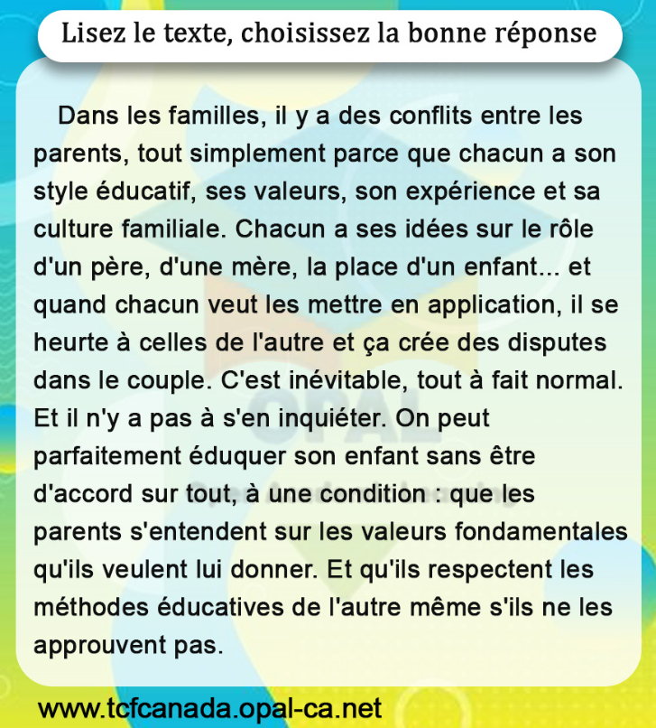 Lisez le texte, choisissez la bonne réponse

Dans les familles, il y a des conflits entre les parents, tout simplement parce que chacun a son style éducatif, ses valeurs, son expérience et sa culture familiale. Chacun a ses idées sur le rôle d'un père, d'une mère, la place d'un enfant... et quand chacun veut les mettre en application, il se heurte à celles de l'autre et ça crée des disputes dans le couple. C'est inévitable, tout à fait normal. Et il n'y a pas à s'en inquiéter. On peut parfaitement éduquer son enfant sans être d'accord sur tout, à une condition : que les parents s'entendent sur les valeurs fondamentales qu'ils veulent lui donner. Et qu'ils respectent les méthodes éducatives de l'autre même s'ils ne les approuvent pas.
www.tcfcanada.opal-ca.net