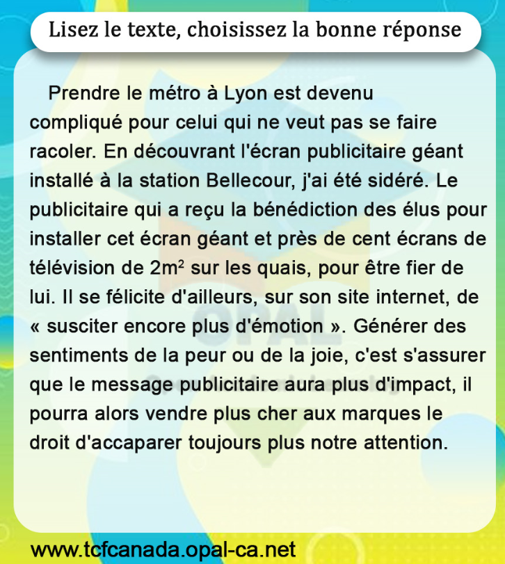 Lisez le texte, choisissez la bonne réponse

Prendre le métro à Lyon est devenu compliqué pour celui qui ne veut pas se faire racoler. En découvrant l'écran publicitaire géant installé à la station Bellecour, j'ai été sidéré. Le publicitaire qui a reçu la bénédiction des élus pour installer cet écran géant et près de cent écrans de télévision de $2 \mathrm{~m}^2$ sur les quais, pour être fier de lui. Il se félicite d'ailleurs, sur son site internet, de «susciter encore plus d'émotion». Générer des sentiments de la peur ou de la joie, c'est s'assurer que le message publicitaire aura plus d'impact, il pourra alors vendre plus cher aux marques le droit d'accaparer toujours plus notre attention.
www.tcfcanada.opal-ca.net