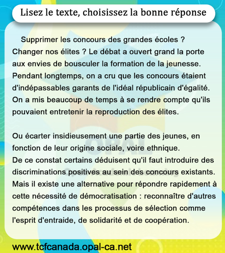 Lisez le texte, choisissez la bonne réponse

Supprimer les concours des grandes écoles ?
Changer nos élites ? Le débat a ouvert grand la porte aux envies de bousculer la formation de la jeunesse. Pendant longtemps, on a cru que les concours étaient d'indépassables garants de l'idéal républicain d'égalité. On a mis beaucoup de temps à se rendre compte qu'ils pouvaient entretenir la reproduction des élites.

Ou écarter insidieusement une partie des jeunes, en fonction de leur origine sociale, voire ethnique.
De ce constat certains déduisent qu'il faut introduire des discriminations positives au sein des concours existants. Mais il existe une alternative pour répondre rapidement à cette nécessité de démocratisation : reconnaître d'autres compétences dans les processus de sélection comme l'esprit d'entraide, de solidarité et de coopération.
www.tcfcanada.opal-ca.net