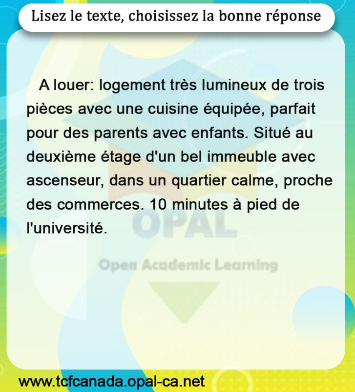 Lisez le texte, choisissez la bonne réponse

A louer: logement très lumineux de trois pièces avec une cuisine équipée, parfait pour des parents avec enfants. Situé au deuxième étage d'un bel immeuble avec ascenseur, dans un quartier calme, proche des commerces. 10 minutes à pied de l'université.
Open Academic Learning
www.tcfcanada.opal-ca.net