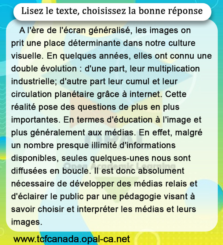 Lisez le texte, choisissez la bonne réponse
A l'ère de l'écran généralisé, les images on prit une place déterminante dans notre culture visuelle. En quelques années, elles ont connu une double évolution : d'une part, leur multiplication industrielle; d'autre part leur cumul et leur circulation planétaire grâce à internet. Cette réalité pose des questions de plus en plus importantes. En termes d'éducation à l'image et plus généralement aux médias. En effet, malgré un nombre presque illimité d'informations disponibles, seules quelques-unes nous sont diffusées en boucle. II est donc absolument nécessaire de développer des médias relais et d'éclairer le public par une pédagogie visant à savoir choisir et interpréter les médias et leurs images.
www.tcfcanada.opal-ca.net