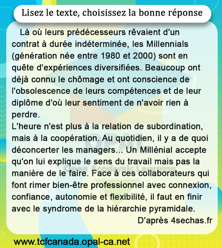 Lisez le texte, choisissez la bonne réponse
Là où leurs prédécesseurs rêvaient d'un contrat à durée indéterminée, les Millennials (génération née entre 1980 et 2000) sont en quête d'expériences diversifiées. Beaucoup ont déjà connu le chômage et ont conscience de l'obsolescence de leurs compétences et de leur diplôme d'où leur sentiment de n'avoir rien à perdre.
L'heure n'est plus à la relation de subordination, mais à la coopération. Au quotidien, il y a de quoi déconcerter les managers... Un Millénial accepte qu'on lui explique le sens du travail mais pas la manière de le faire. Face à ces collaborateurs qui font rimer bien-être professionnel avec connexion, confiance, autonomie et flexibilité, il faut en finir avec le syndrome de la hiérarchie pyramidale.
D'après 4sechas.fr
www.tcfcanada.opal-ca.net