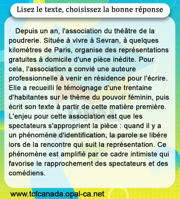 Lisez le texte, choisissez la bonne réponse
Depuis un an, l'association du théâtre de la poudrerie. Située à vivre à Sevran, à quelques kilomètres de Paris, organise des représentations gratuites à domicile d'une pièce inédite. Pour cela, l'association a convié une auteure professionnelle à venir en résidence pour l'écrire. Elle a recueilli le témoignage d'une trentaine d'habitantes sur le thème du pouvoir féminin, puis écrit son texte à partir de cette matière première. L'enjeu pour cette association est que les spectateurs s'approprient la pièce : quand il y a un phénomène d'identification, la parole se libère lors de la rencontre qui suit la représentation. Ce phénomène est amplifié par ce cadre intimiste qui favorise le rapprochement des spectateurs et des comédiens.
www.tcfcanada.opal-ca.net