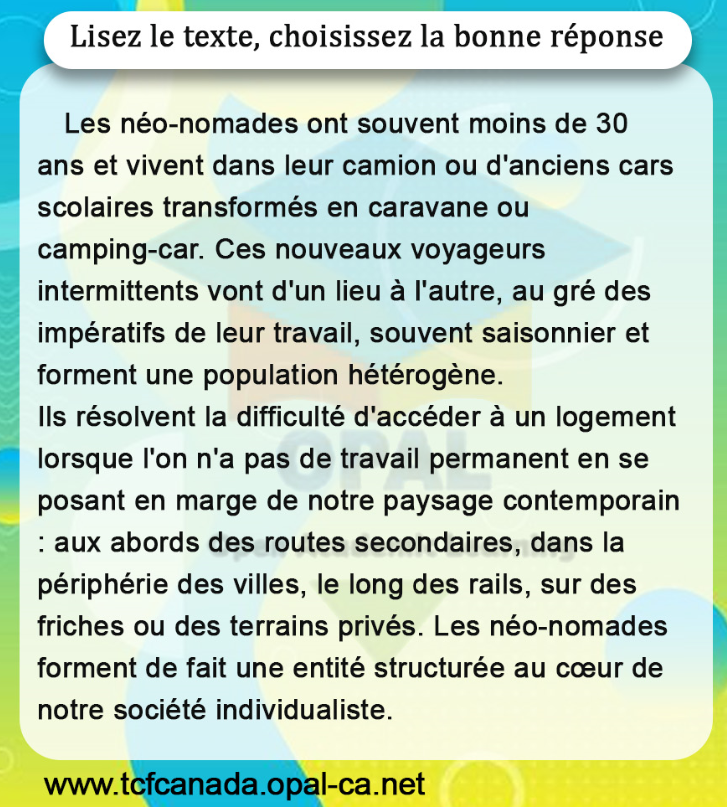 Lisez le texte, choisissez la bonne réponse

Les néo-nomades ont souvent moins de 30 ans et vivent dans leur camion ou d'anciens cars scolaires transformés en caravane ou camping-car. Ces nouveaux voyageurs intermittents vont d'un lieu à l'autre, au gré des impératifs de leur travail, souvent saisonnier et forment une population hétérogène.
Ils résolvent la difficulté d'accéder à un logement lorsque l'on n'a pas de travail permanent en se posant en marge de notre paysage contemporain : aux abords des routes secondaires, dans la périphérie des villes, le long des rails, sur des friches ou des terrains privés. Les néo-nomades forment de fait une entité structurée au cœur de notre société individualiste.
www.tcfcanada.opal-ca.net