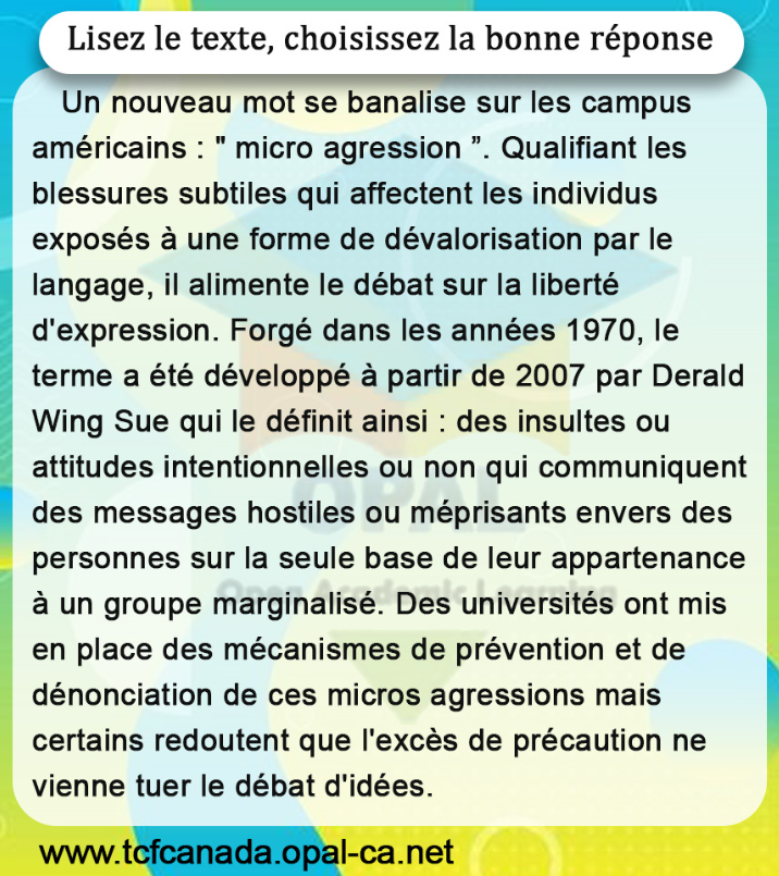 Lisez le texte, choisissez la bonne réponse
Un nouveau mot se banalise sur les campus américains : " micro agression ". Qualifiant les blessures subtiles qui affectent les individus exposés à une forme de dévalorisation par le langage, il alimente le débat sur la liberté d'expression. Forgé dans les années 1970, le terme a été développé à partir de 2007 par Derald Wing Sue qui le définit ainsi : des insultes ou attitudes intentionnelles ou non qui communiquent des messages hostiles ou méprisants envers des personnes sur la seule base de leur appartenance à un groupe marginalisé. Des universités ont mis en place des mécanismes de prévention et de dénonciation de ces micros agressions mais certains redoutent que l'excès de précaution ne vienne tuer le débat d'idées.
www.tcfcanada.opal-ca.net