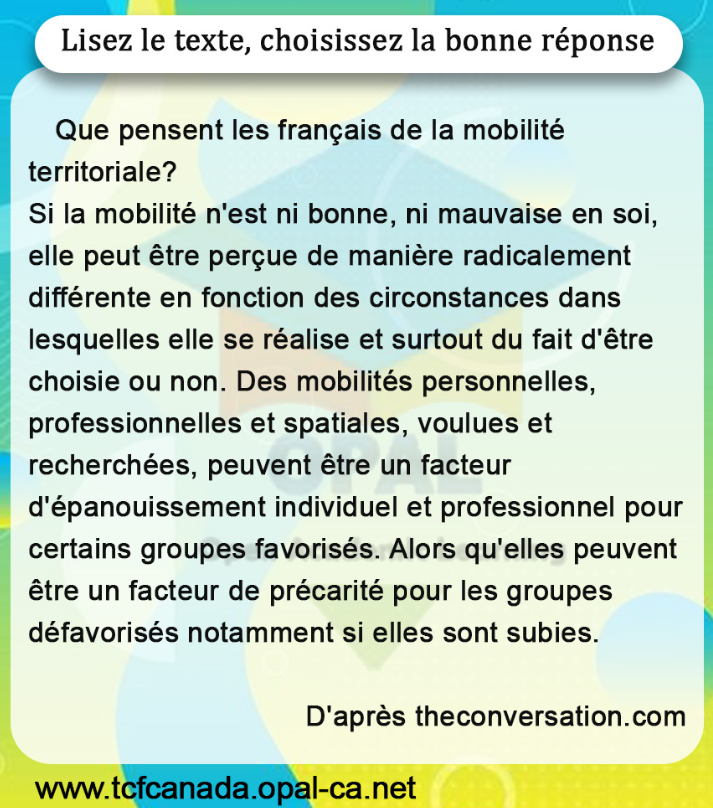 Lisez le texte, choisissez la bonne réponse

Que pensent les français de la mobilité territoriale?
Si la mobilité n'est ni bonne, ni mauvaise en soi, elle peut être perçue de manière radicalement différente en fonction des circonstances dans lesquelles elle se réalise et surtout du fait d'être choisie ou non. Des mobilités personnelles, professionnelles et spatiales, voulues et recherchées, peuvent être un facteur d'épanouissement individuel et professionnel pour certains groupes favorisés. Alors qu'elles peuvent être un facteur de précarité pour les groupes défavorisés notamment si elles sont subies.
D'après theconversation.com
www.tcfcanada.opal-ca.net