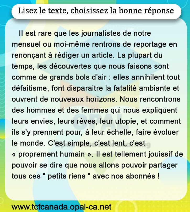 Lisez le texte, choisissez la bonne réponse

II est rare que les journalistes de notre mensuel ou moi-même rentrons de reportage en renonçant à rédiger un article. La plupart du temps, les découvertes que nous faisons sont comme de grands bols d'air : elles annihilent tout défaitisme, font disparaitre la fatalité ambiante et ouvrent de nouveaux horizons. Nous rencontrons des hommes et des femmes qui nous expliquent leurs envies, leurs rêves, leur utopie, et comment ils s'y prennent pour, à leur échelle, faire évoluer le monde. C'est simple, c'est lent, c'est " proprement humain ». Il est tellement jouissif de pouvoir se dire que nous allons pouvoir partager tous ces " petits riens " avec nos abonnés !
www.tcfcanada.opal-ca.net