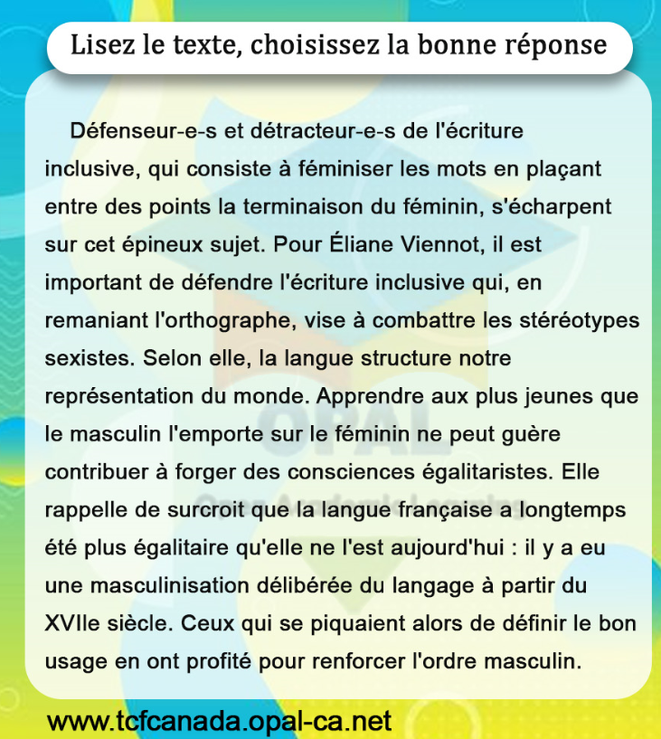 Lisez le texte, choisissez la bonne réponse

Défenseur-e-s et détracteur-e-s de l'écriture inclusive, qui consiste à féminiser les mots en plaçant entre des points la terminaison du féminin, s'écharpent sur cet épineux sujet. Pour Éliane Viennot, il est important de défendre l'écriture inclusive qui, en remaniant l'orthographe, vise à combattre les stéréotypes sexistes. Selon elle, la langue structure notre représentation du monde. Apprendre aux plus jeunes que le masculin l'emporte sur le féminin ne peut guère contribuer à forger des consciences égalitaristes. Elle rappelle de surcroit que la langue française a longtemps été plus égalitaire qu'elle ne l'est aujourd'hui : il y a eu une masculinisation délibérée du langage à partir du XVIle siècle. Ceux qui se piquaient alors de définir le bon usage en ont profité pour renforcer l'ordre masculin.
www.tcfcanada.opal-ca.net