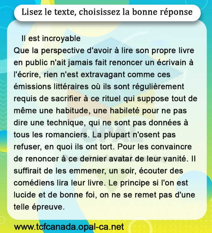 Lisez le texte, choisissez la bonne réponse

II est incroyable
Que la perspective d'avoir à lire son propre livre en public n'ait jamais fait renoncer un écrivain à l'écrire, rien n'est extravagant comme ces émissions littéraires où ils sont régulièrement requis de sacrifier à ce rituel qui suppose tout de même une habitude, une habileté pour ne pas dire une technique, qui ne sont pas données à tous les romanciers. La plupart n'osent pas refuser, en quoi ils ont tort. Pour les convaincre de renoncer à ce dernier avatar de leur vanité. II suffirait de les emmener, un soir, écouter des comédiens lira leur livre. Le principe si l'on est lucide et de bonne foi, on ne se remet pas d'une telle épreuve.
www.tcfcanada.opal-ca.net