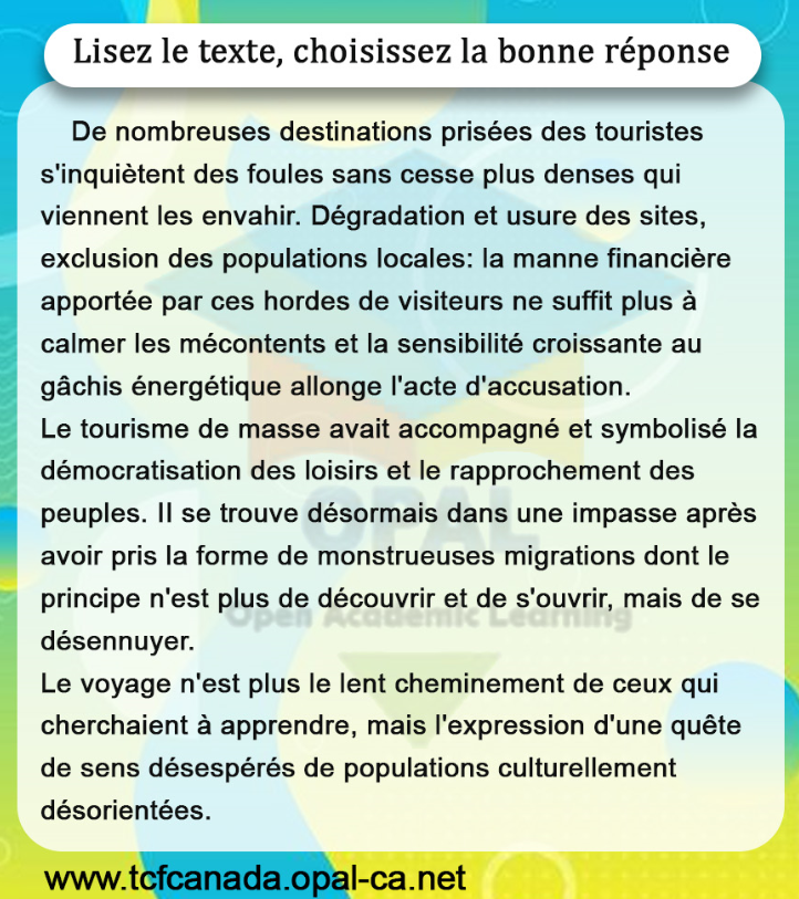 Lisez le texte, choisissez la bonne réponse

De nombreuses destinations prisées des touristes s'inquiètent des foules sans cesse plus denses qui viennent les envahir. Dégradation et usure des sites, exclusion des populations locales: la manne financière apportée par ces hordes de visiteurs ne suffit plus à calmer les mécontents et la sensibilité croissante au gâchis énergétique allonge l'acte d'accusation.
Le tourisme de masse avait accompagné et symbolisé la démocratisation des loisirs et le rapprochement des peuples. II se trouve désormais dans une impasse après avoir pris la forme de monstrueuses migrations dont le principe n'est plus de découvrir et de s'ouvrir, mais de se désennuyer.
Le voyage n'est plus le lent cheminement de ceux qui cherchaient à apprendre, mais l'expression d'une quête de sens désespérés de populations culturellement désorientées.
www.tcfcanada.opal-ca.net