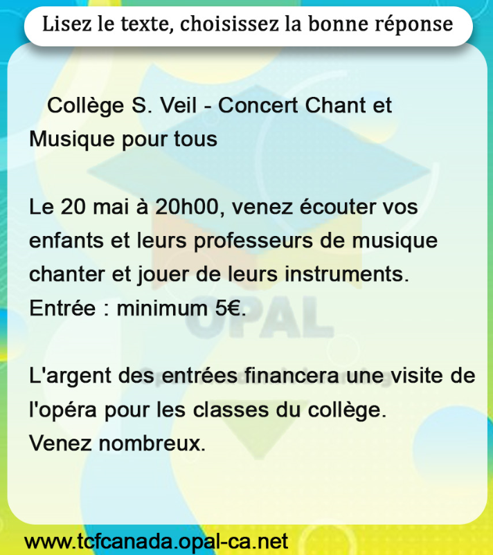 Lisez le texte, choisissez la bonne réponse

Collège $S$. Veil - Concert Chant et Musique pour tous

Le 20 mai à 20 h 00 , venez écouter vos enfants et leurs professeurs de musique chanter et jouer de leurs instruments.
Entrée : minimum $5 €$.

L'argent des entrées financera une visite de l'opéra pour les classes du collège.
Venez nombreux.
www.tcfcanada.opal-ca.net