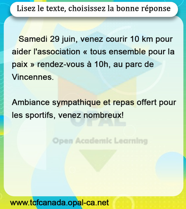 Lisez le texte, choisissez la bonne réponse

Samedi 29 juin, venez courir 10 km pour aider l'association « tous ensemble pour la paix » rendez-vous à 10 h , au parc de Vincennes.

Ambiance sympathique et repas offert pour les sportifs, venez nombreux!
www.tcfcanada.opal-ca.net