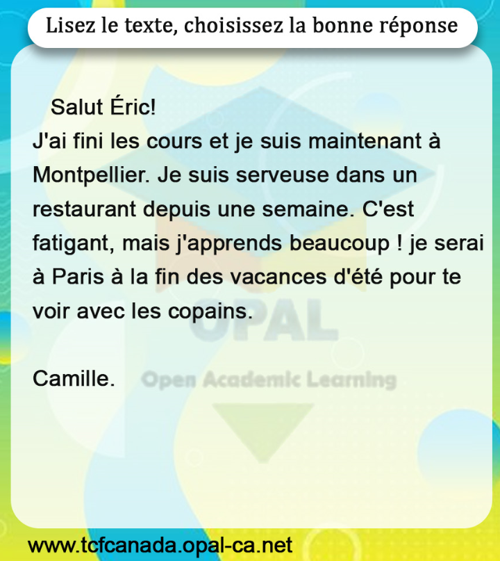 Lisez le texte, choisissez la bonne réponse

Salut Éric!
J'ai fini les cours et je suis maintenant à Montpellier. Je suis serveuse dans un restaurant depuis une semaine. C'est fatigant, mais j'apprends beaucoup ! je serai à Paris à la fin des vacances d'été pour te voir avec les copains.

Camille.
Open Academic Learning
www.tcfcanada.opal-ca.net