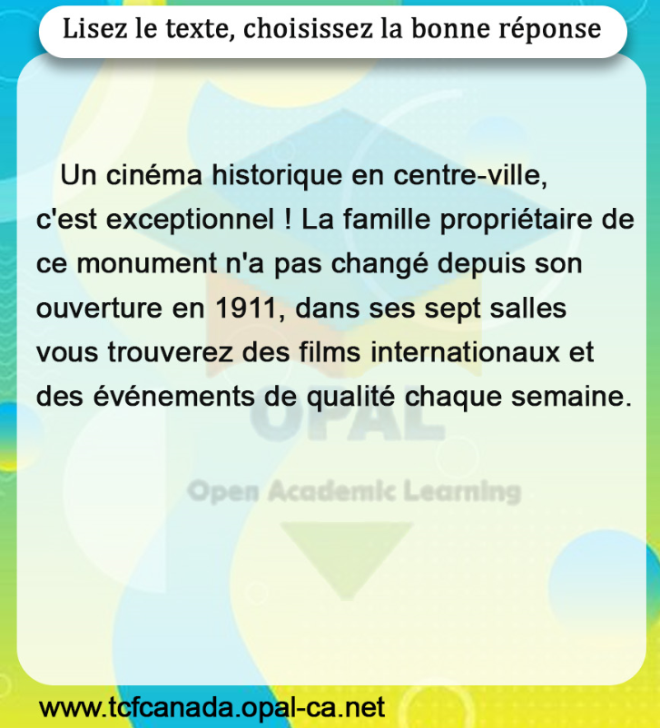 Lisez le texte, choisissez la bonne réponse

Un cinéma historique en centre-ville, c'est exceptionnel ! La famille propriétaire de ce monument n'a pas changé depuis son ouverture en 1911, dans ses sept salles vous trouverez des films internationaux et des événements de qualité chaque semaine.
Open Academic Learning
www.tcfcanada.opal-ca.net