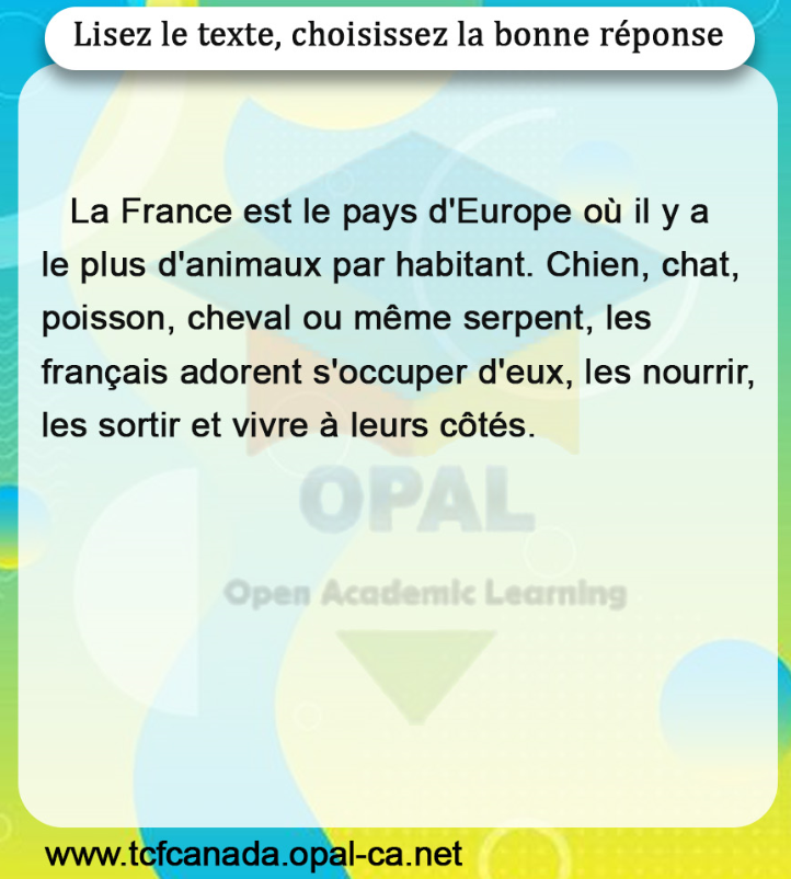 Lisez le texte, choisissez la bonne réponse

La France est le pays d'Europe où il y a le plus d'animaux par habitant. Chien, chat, poisson, cheval ou même serpent, les français adorent s'occuper d'eux, les nourrir, les sortir et vivre à leurs côtés.
Open Academic Leaming
www.tcfcanada.opal-ca.net