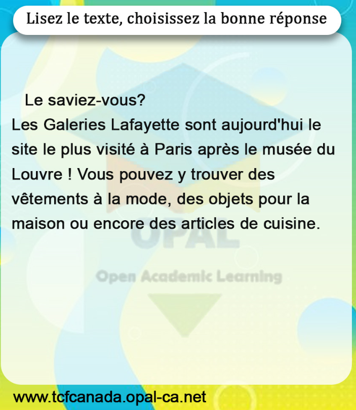 Lisez le texte, choisissez la bonne réponse

Le saviez-vous?
Les Galeries Lafayette sont aujourd'hui le site le plus visité à Paris après le musée du Louvre ! Vous pouvez y trouver des vêtements à la mode, des objets pour la maison ou encore des articles de cuisine.
Open Academic Learning
www.tcfcanada.opal-ca.net